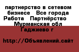 партнерство в сетевом бизнесе - Все города Работа » Партнёрство   . Мурманская обл.,Гаджиево г.